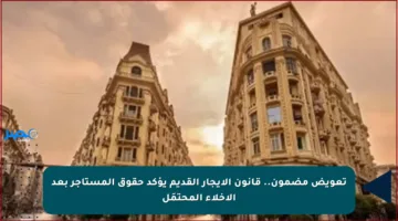 تعويض مضمون.. قانون الإيجار القديم يؤكد حقوق المستأجر بعد الإخلاء المحتمَل